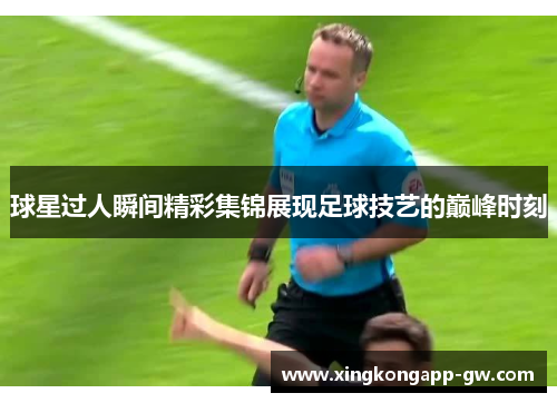 球星过人瞬间精彩集锦展现足球技艺的巅峰时刻