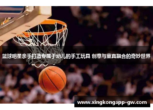 篮球明星亲手打造专属于幼儿的手工玩具 创意与童真融合的奇妙世界