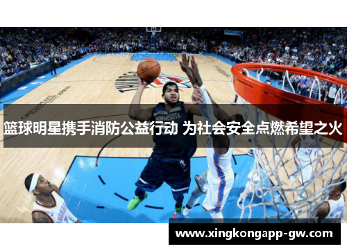 篮球明星携手消防公益行动 为社会安全点燃希望之火